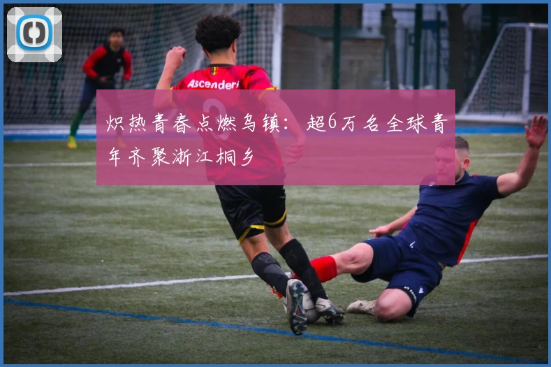 炽热青春点燃乌镇：超6万名全球青年齐聚浙江桐乡