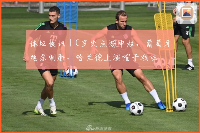 体坛快讯｜C罗失点憾中柱，葡萄牙绝杀制胜，哈兰德上演帽子戏法