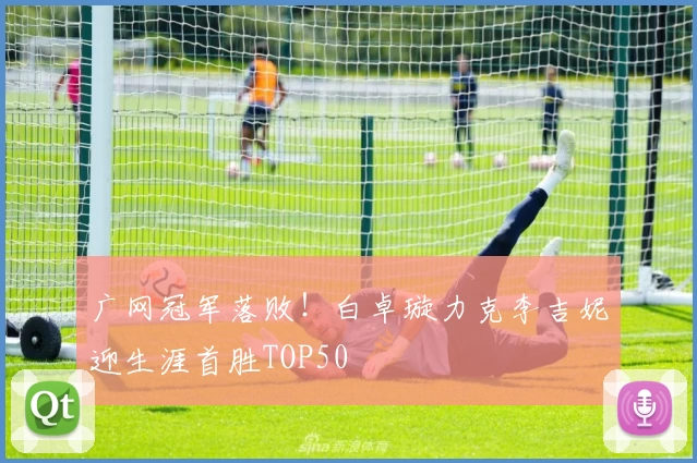 广网冠军落败！白卓璇力克李吉妮迎生涯首胜TOP50