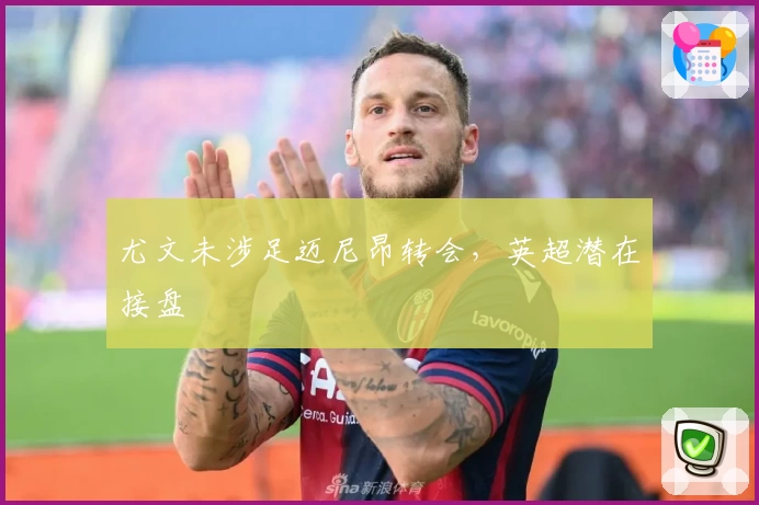 尤文未涉足迈尼昂转会，英超潜在接盘