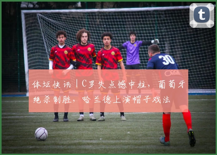 体坛快讯｜C罗失点憾中柱，葡萄牙绝杀制胜，哈兰德上演帽子戏法