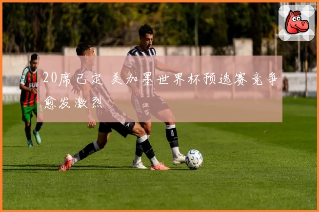 20席已定 美加墨世界杯预选赛竞争愈发激烈