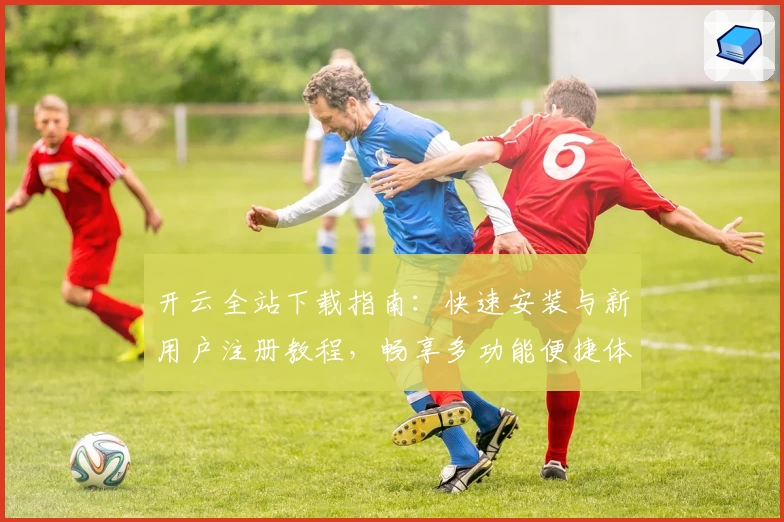开云全站下载指南：快速安装与新用户注册教程，畅享多功能便捷体验