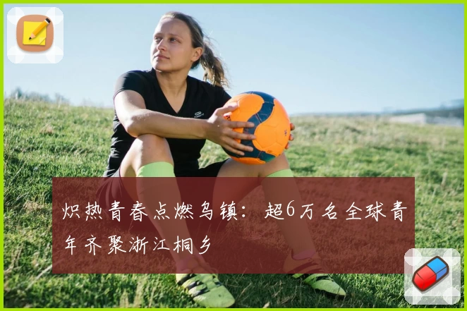 炽热青春点燃乌镇：超6万名全球青年齐聚浙江桐乡