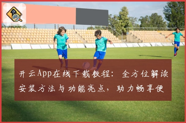 开云App在线下载教程：全方位解读安装方法与功能亮点，助力畅享便捷体验