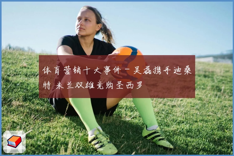 体育营销十大事件 - 吴磊携手迪桑特 米兰双雄竞购圣西罗