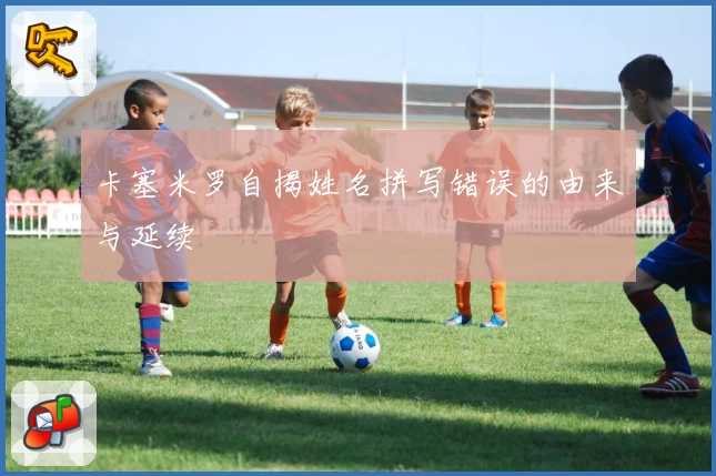 卡塞米罗自揭姓名拼写错误的由来与延续