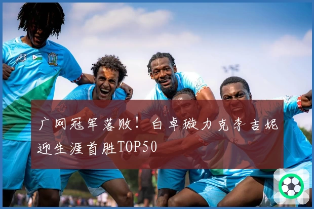 广网冠军落败！白卓璇力克李吉妮迎生涯首胜TOP50