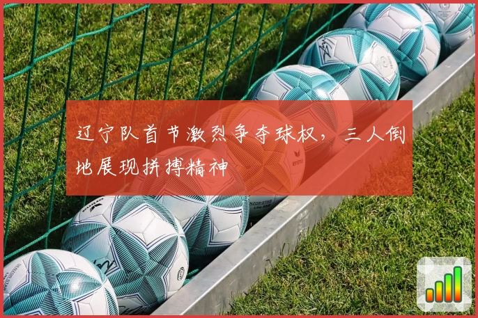 辽宁队首节激烈争夺球权，三人倒地展现拼搏精神