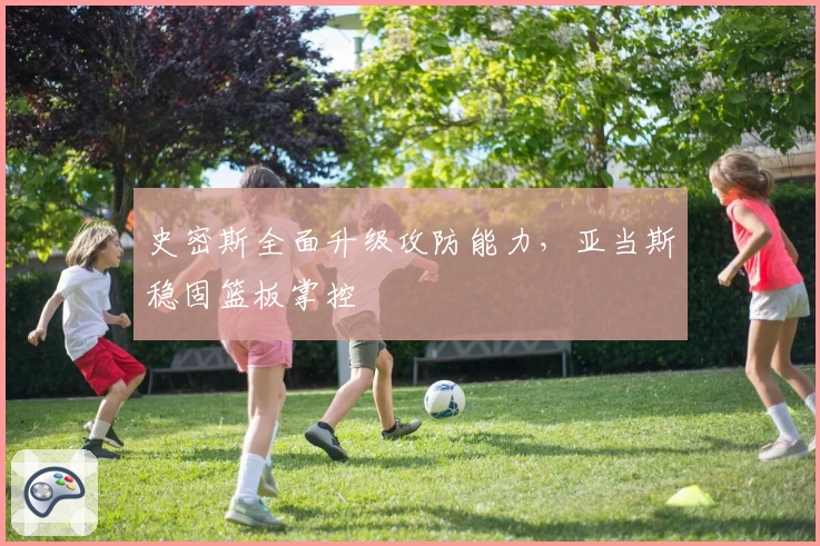 史密斯全面升级攻防能力，亚当斯稳固篮板掌控