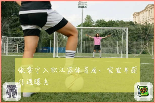 张常宁入职江苏体育局,官宣年薪待遇曝光